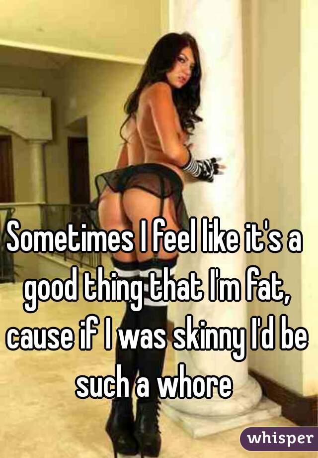 Sometimes I feel like it's a good thing that I'm fat, cause if I was skinny I'd be such a whore 