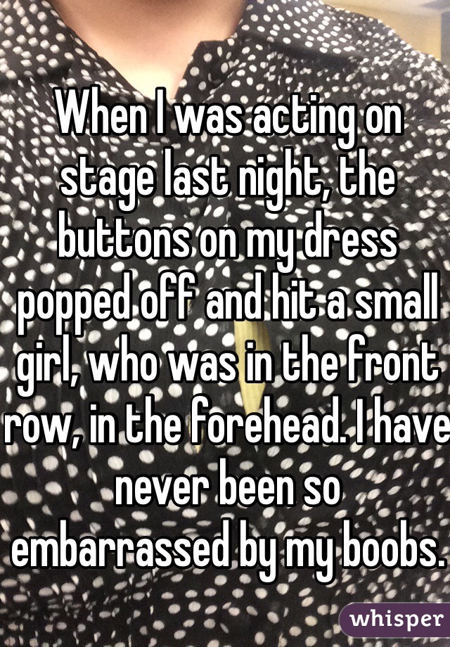 When I was acting on stage last night, the buttons on my dress popped off and hit a small girl, who was in the front row, in the forehead. I have never been so embarrassed by my boobs. 