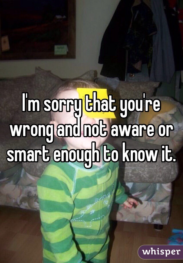 I'm sorry that you're wrong and not aware or smart enough to know it.
