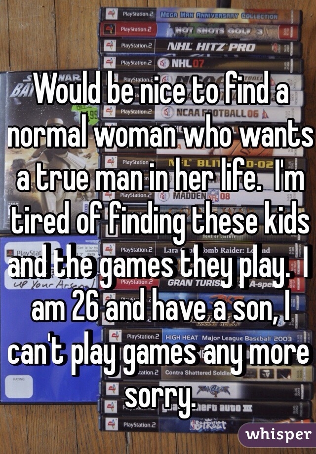 Would be nice to find a normal woman who wants a true man in her life.  I'm tired of finding these kids and the games they play.  I am 26 and have a son, I can't play games any more sorry.
