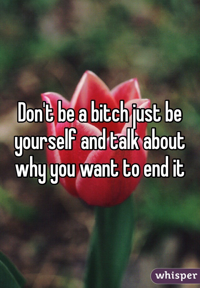 Don't be a bitch just be yourself and talk about why you want to end it