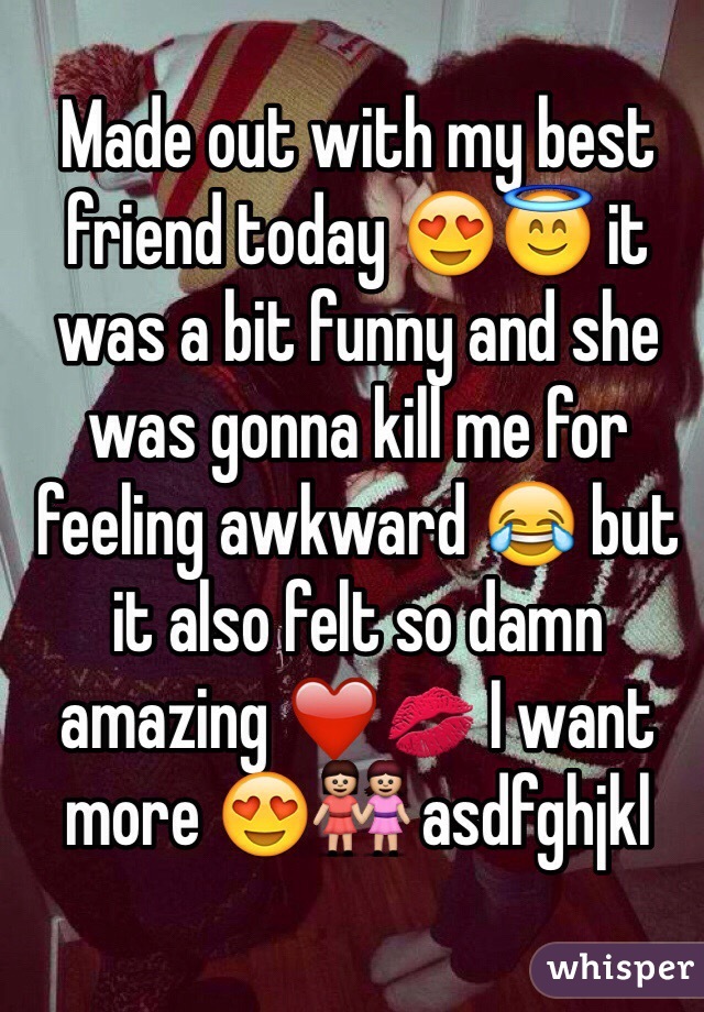 Made out with my best friend today 😍😇 it was a bit funny and she was gonna kill me for feeling awkward 😂 but it also felt so damn amazing ❤️️💋 I want more 😍👭 asdfghjkl 