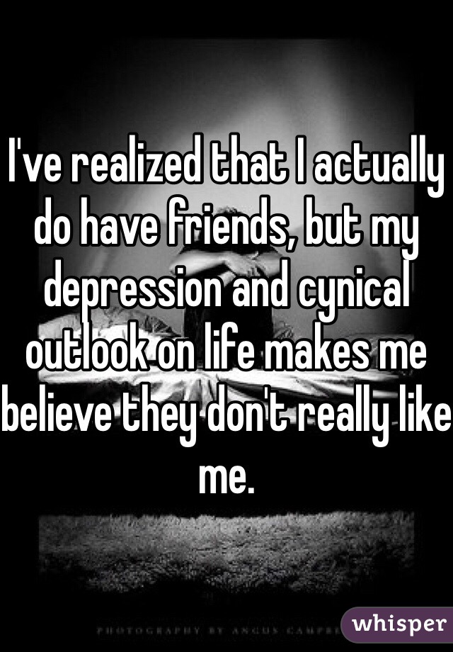 I've realized that I actually do have friends, but my depression and cynical outlook on life makes me believe they don't really like me.