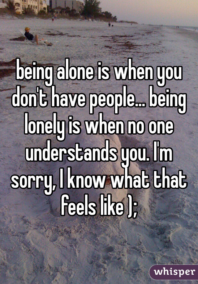 being alone is when you don't have people... being lonely is when no one understands you. I'm sorry, I know what that feels like );