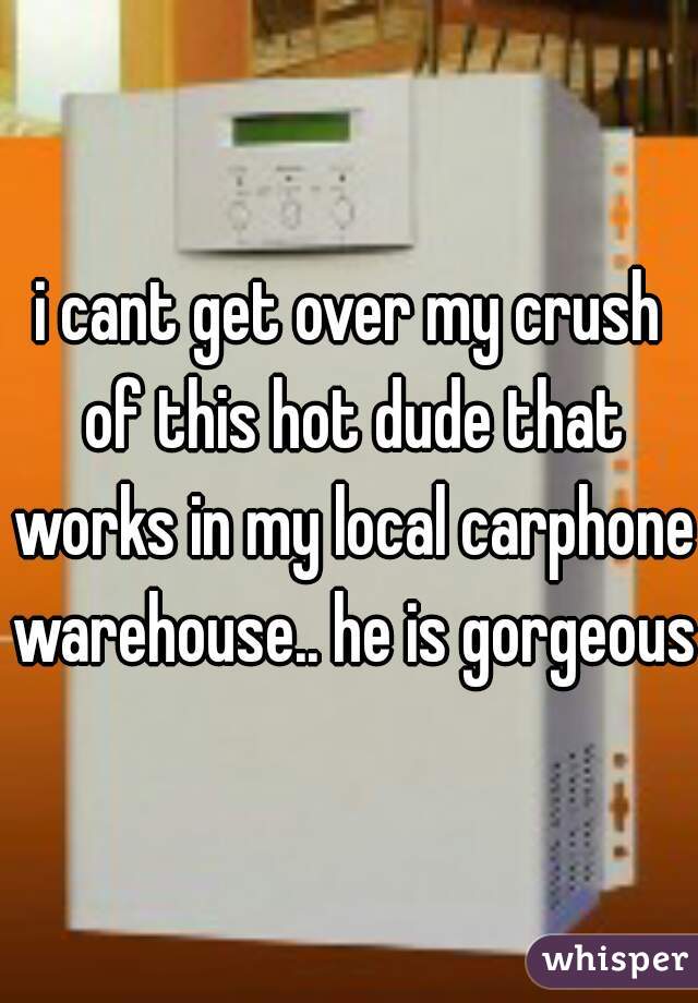 i cant get over my crush of this hot dude that works in my local carphone warehouse.. he is gorgeous 