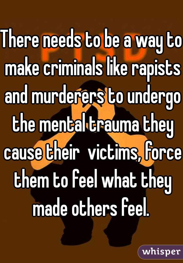 There needs to be a way to make criminals like rapists and murderers to undergo the mental trauma they cause their  victims, force them to feel what they made others feel. 
