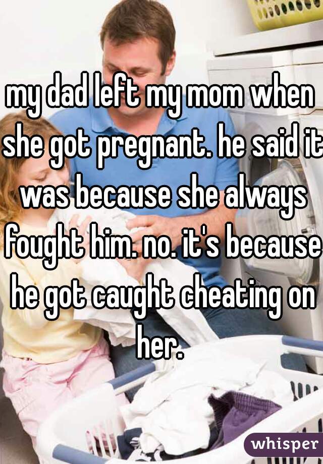 my dad left my mom when she got pregnant. he said it was because she always fought him. no. it's because he got caught cheating on her. 