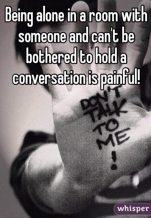 Being alone in a room with someone and can't be bothered to hold a conversation is painful! 
