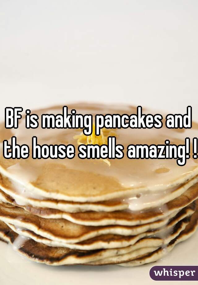 BF is making pancakes and the house smells amazing! !!