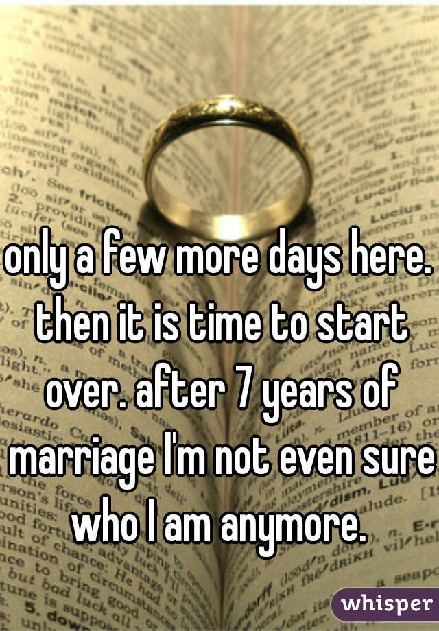 only a few more days here. then it is time to start over. after 7 years of marriage I'm not even sure who I am anymore. 