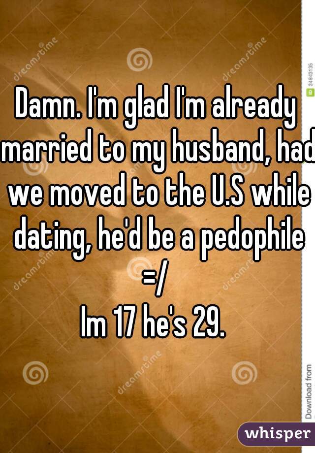 Damn. I'm glad I'm already married to my husband, had we moved to the U.S while dating, he'd be a pedophile =/ 
Im 17 he's 29. 