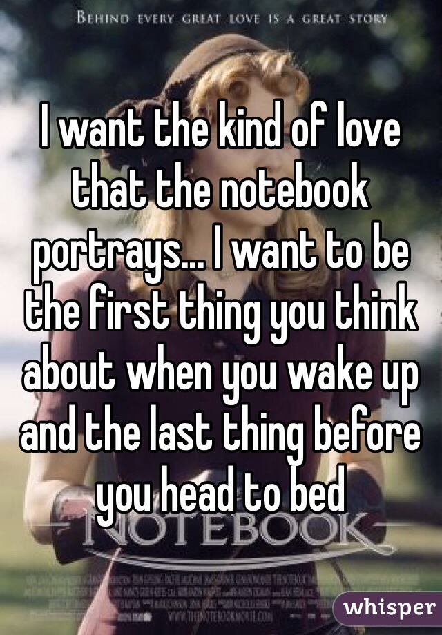 I want the kind of love that the notebook portrays... I want to be the first thing you think about when you wake up and the last thing before you head to bed 