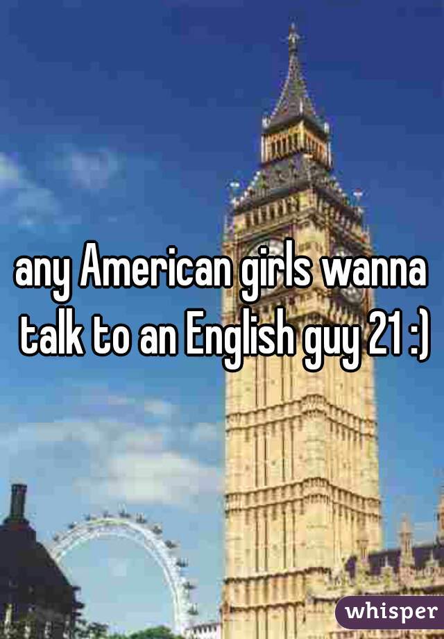 any American girls wanna talk to an English guy 21 :)