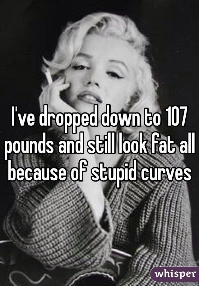 I've dropped down to 107 pounds and still look fat all because of stupid curves  