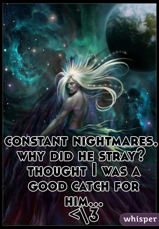 constant nightmares. 
why did he stray? thought I was a good catch for him... <\3