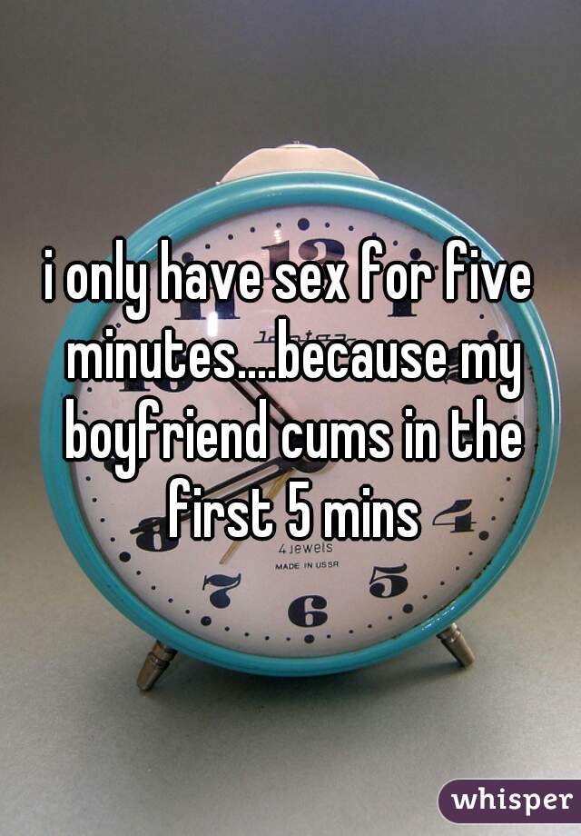 i only have sex for five minutes....because my boyfriend cums in the first 5 mins