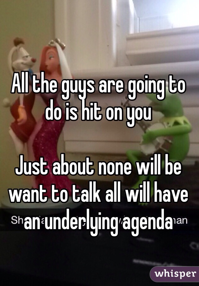 All the guys are going to do is hit on you

Just about none will be want to talk all will have an underlying agenda