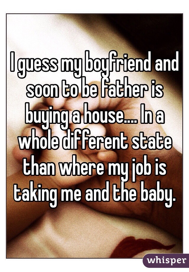 I guess my boyfriend and soon to be father is buying a house.... In a whole different state than where my job is taking me and the baby. 