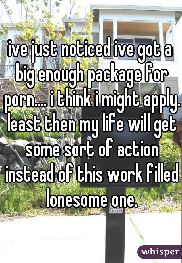 ive just noticed ive got a big enough package for porn.... i think i might apply. least then my life will get some sort of action instead of this work filled lonesome one.