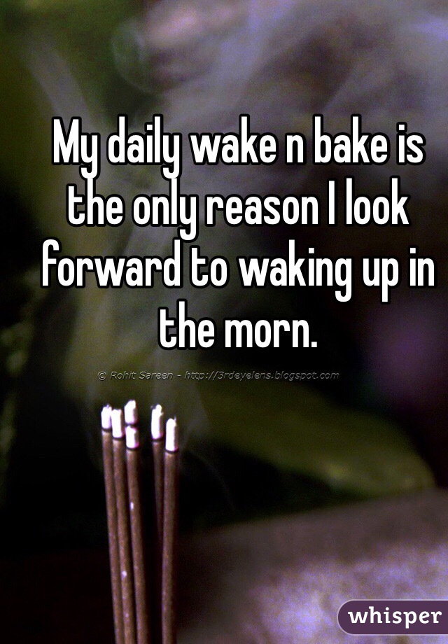 My daily wake n bake is the only reason I look forward to waking up in the morn. 