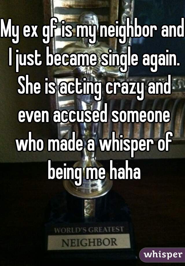 My ex gf is my neighbor and I just became single again. She is acting crazy and even accused someone who made a whisper of being me haha