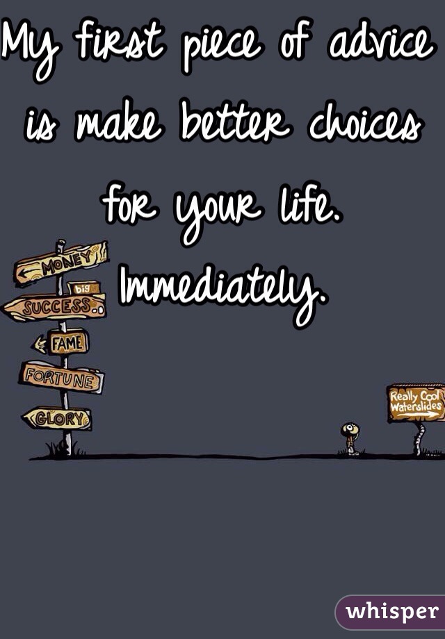 My first piece of advice is make better choices for your life. Immediately. 