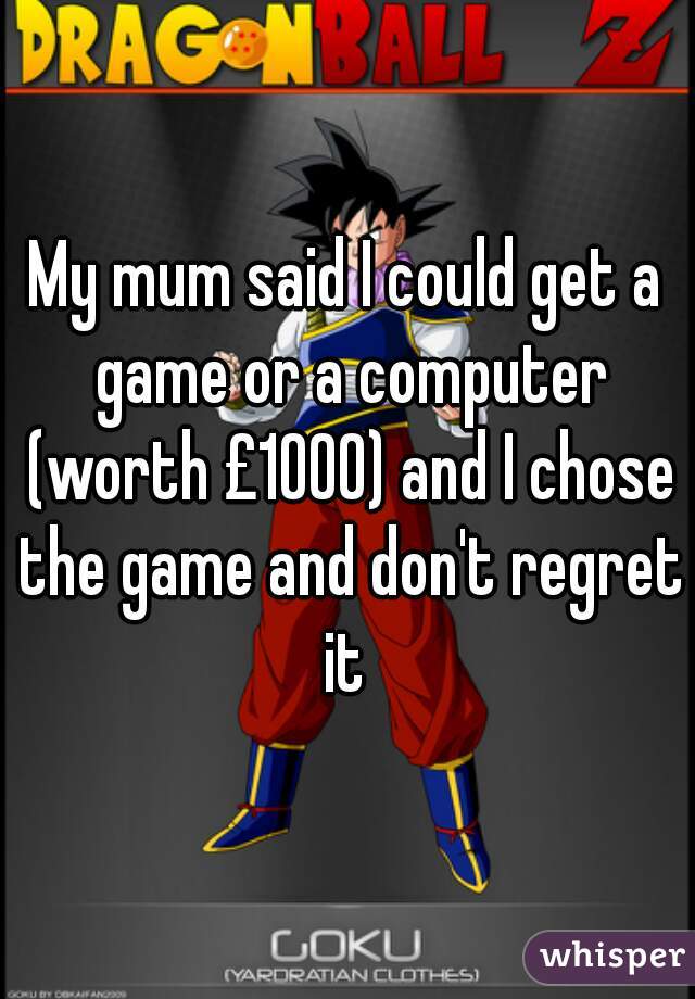My mum said I could get a game or a computer (worth £1000) and I chose the game and don't regret it 