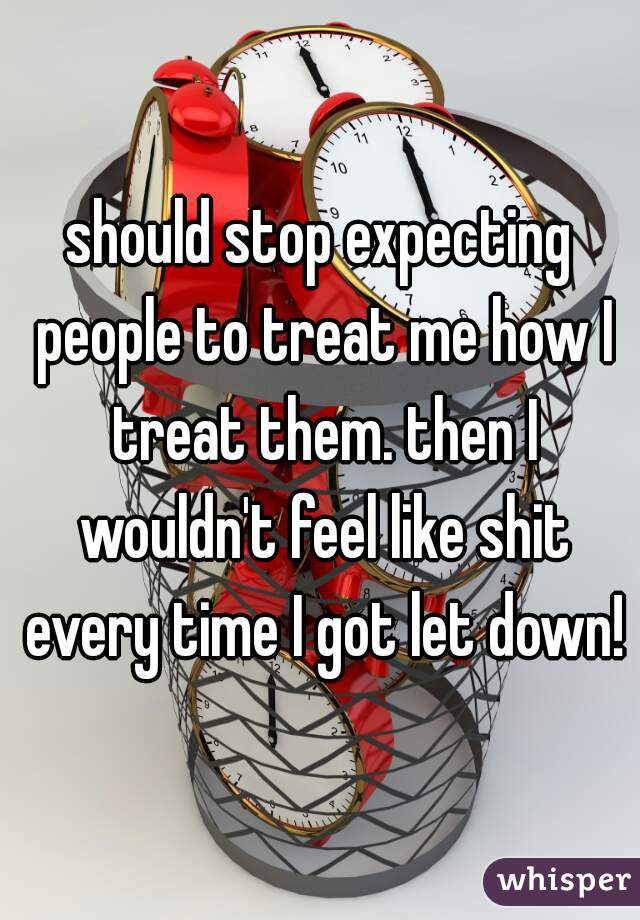 should stop expecting people to treat me how I treat them. then I wouldn't feel like shit every time I got let down!