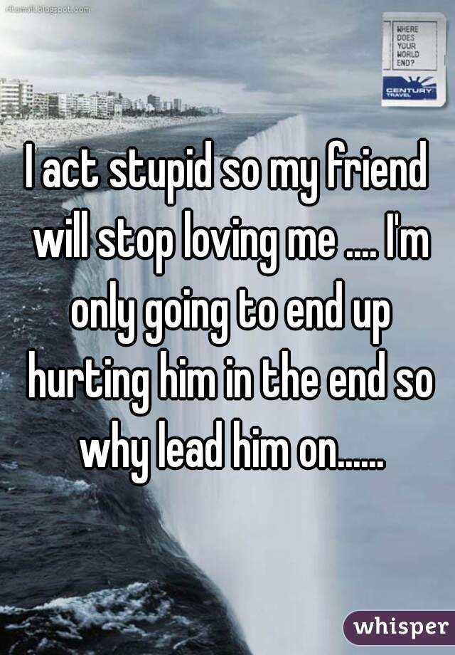 I act stupid so my friend will stop loving me .... I'm only going to end up hurting him in the end so why lead him on......