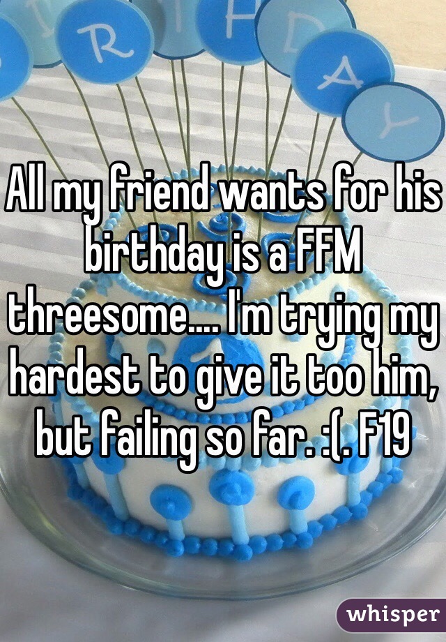 All my friend wants for his birthday is a FFM threesome.... I'm trying my hardest to give it too him, but failing so far. :(. F19