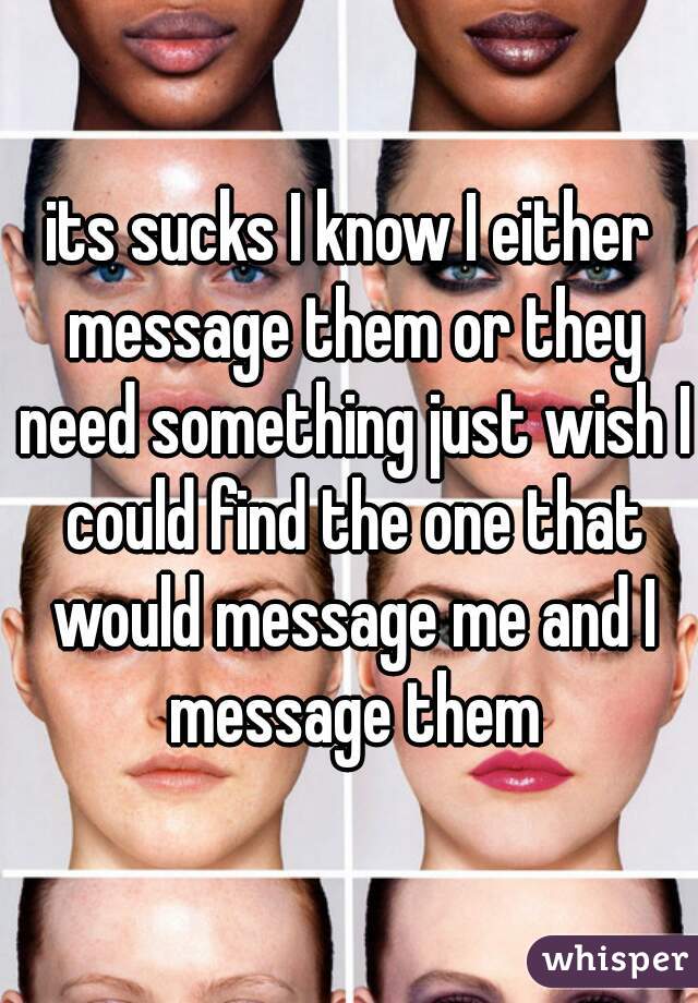 its sucks I know I either message them or they need something just wish I could find the one that would message me and I message them