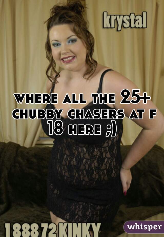 where all the 25+ chubby chasers at f 18 here ;) 