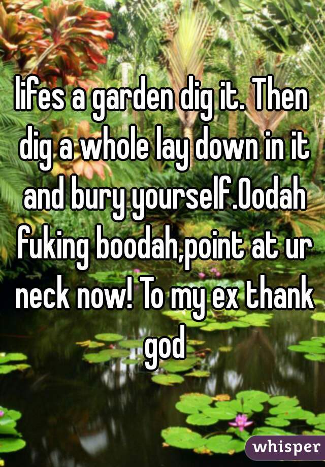 lifes a garden dig it. Then dig a whole lay down in it and bury yourself.Oodah fuking boodah,point at ur neck now! To my ex thank god