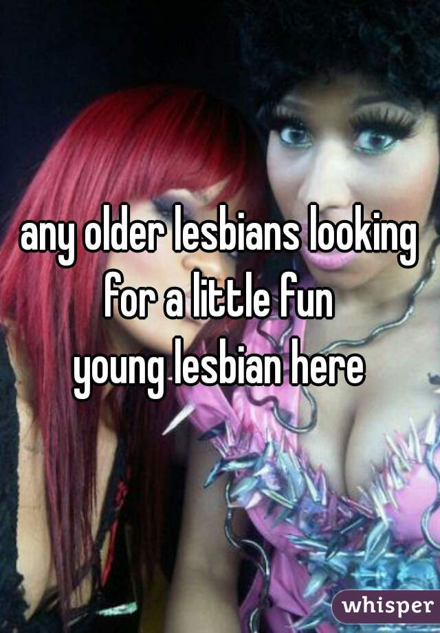 any older lesbians looking for a little fun 
young lesbian here