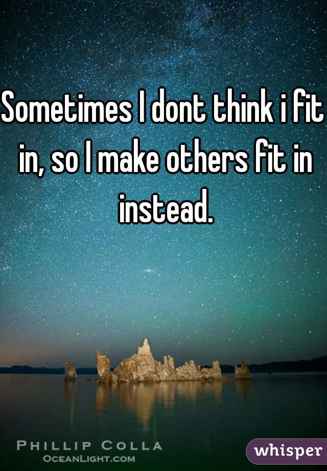 Sometimes I dont think i fit in, so I make others fit in instead.