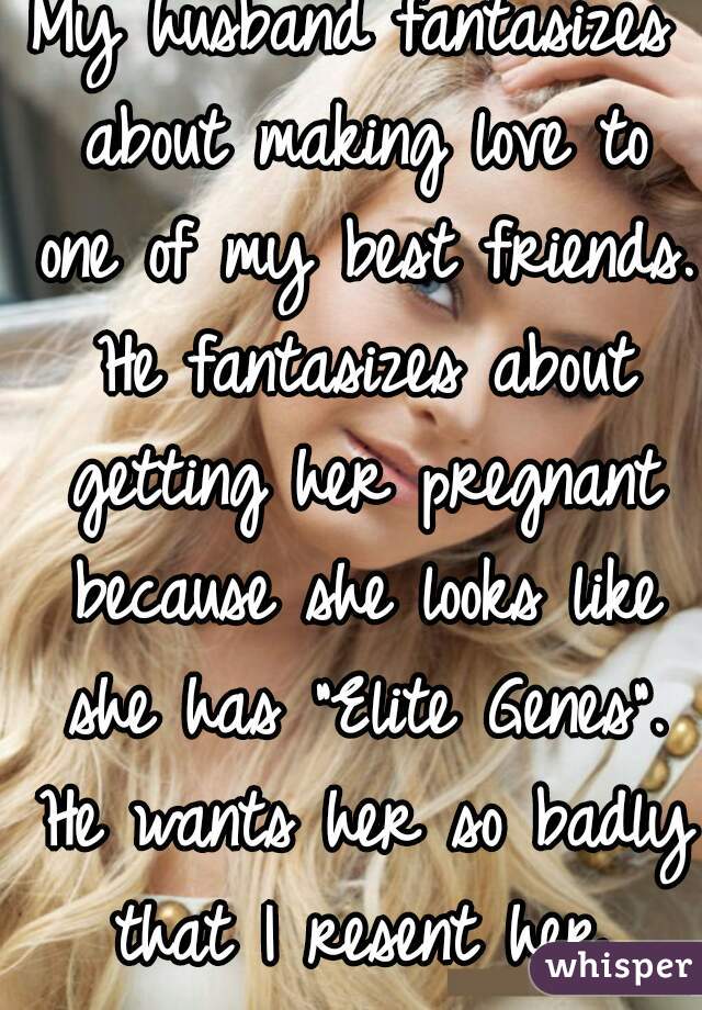 My husband fantasizes about making love to one of my best friends. He fantasizes about getting her pregnant because she looks like she has "Elite Genes". He wants her so badly that I resent her.