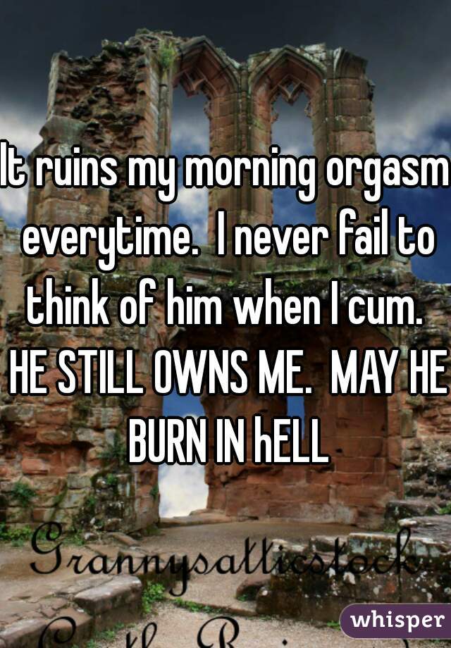 It ruins my morning orgasm everytime.  I never fail to think of him when I cum.  HE STILL OWNS ME.  MAY HE BURN IN hELL