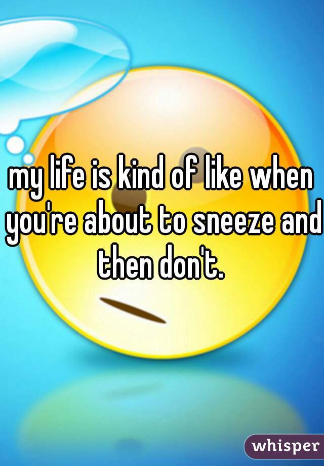 my life is kind of like when you're about to sneeze and then don't. 