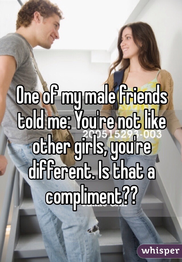 One of my male friends told me: You're not like other girls, you're different. Is that a compliment??