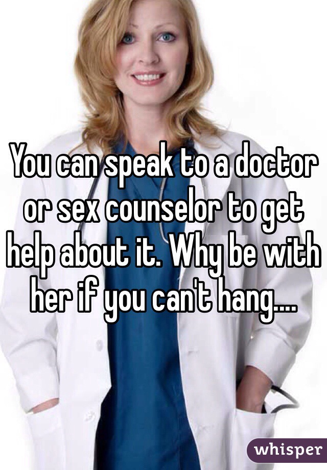 You can speak to a doctor or sex counselor to get help about it. Why be with her if you can't hang....