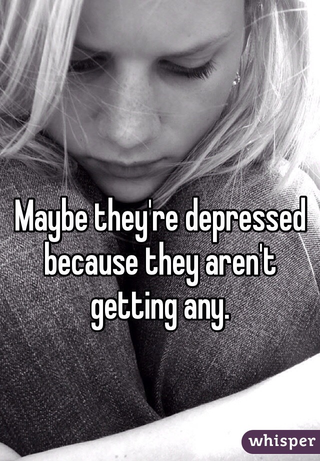 Maybe they're depressed because they aren't getting any. 