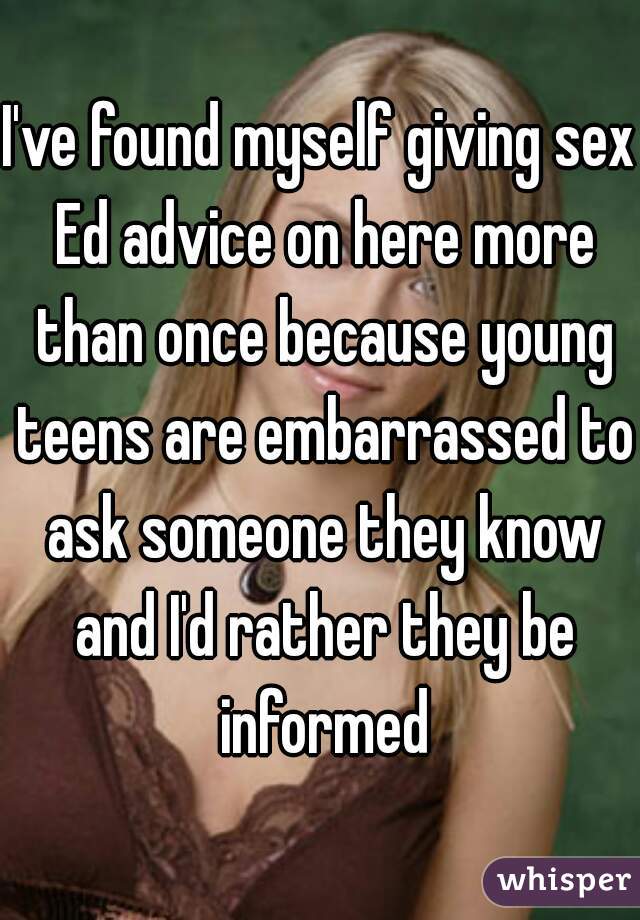 I've found myself giving sex Ed advice on here more than once because young teens are embarrassed to ask someone they know and I'd rather they be informed