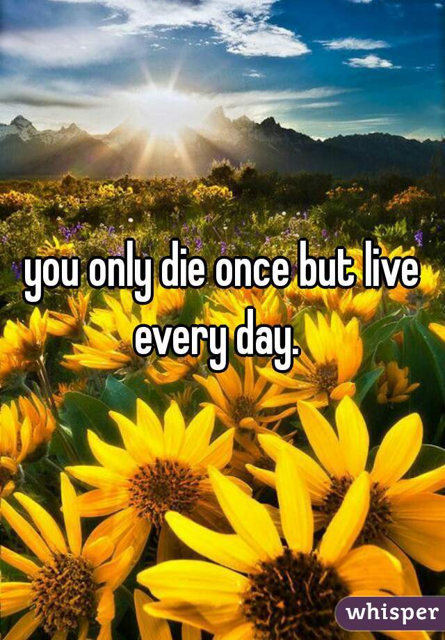 you only die once but live every day.  