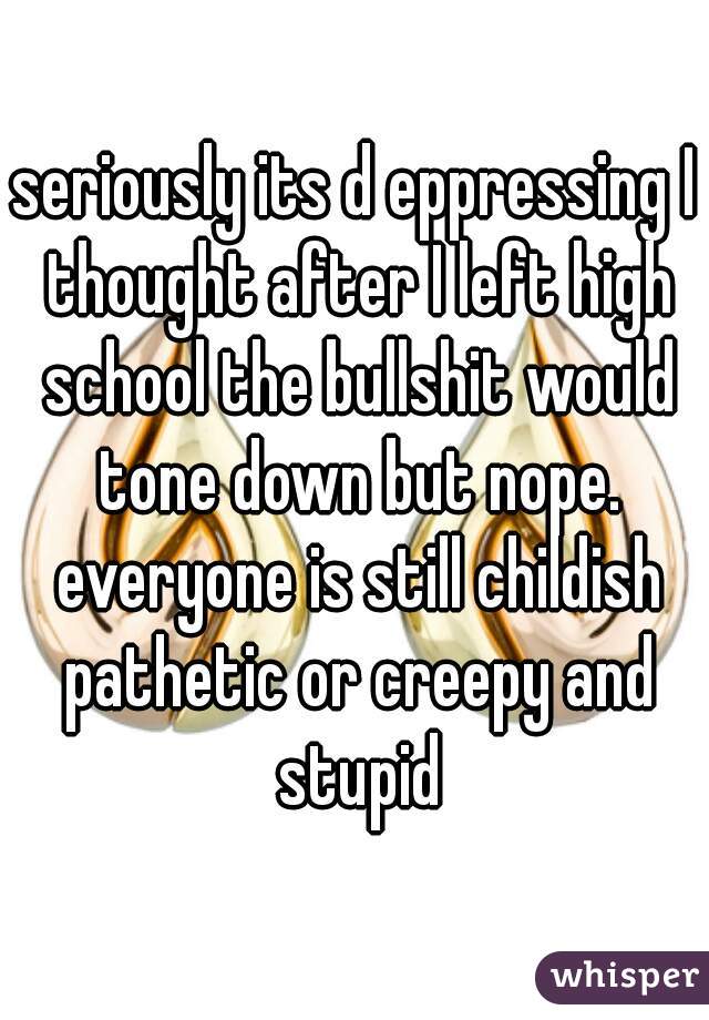 seriously its d eppressing I thought after I left high school the bullshit would tone down but nope. everyone is still childish pathetic or creepy and stupid