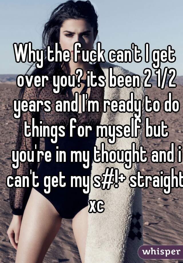 Why the fuck can't I get over you? its been 2 1/2 years and I'm ready to do things for myself but you're in my thought and i can't get my s#!+ straight xc