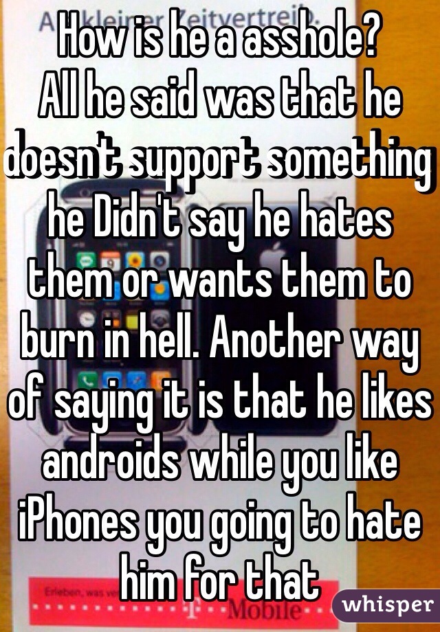 How is he a asshole?
All he said was that he doesn't support something he Didn't say he hates them or wants them to burn in hell. Another way of saying it is that he likes androids while you like iPhones you going to hate him for that