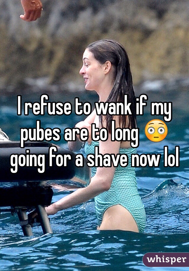 I refuse to wank if my pubes are to long 😳 going for a shave now lol 