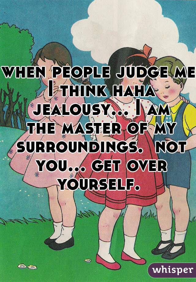 when people judge me I think haha jealousy... I am the master of my surroundings.  not you... get over yourself. 