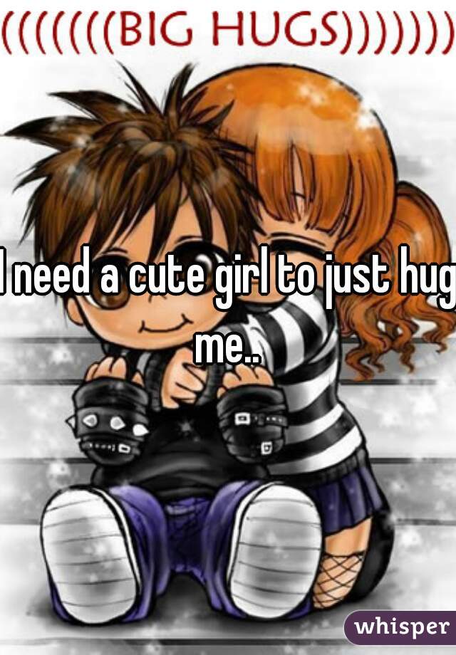 I need a cute girl to just hug me.. 
