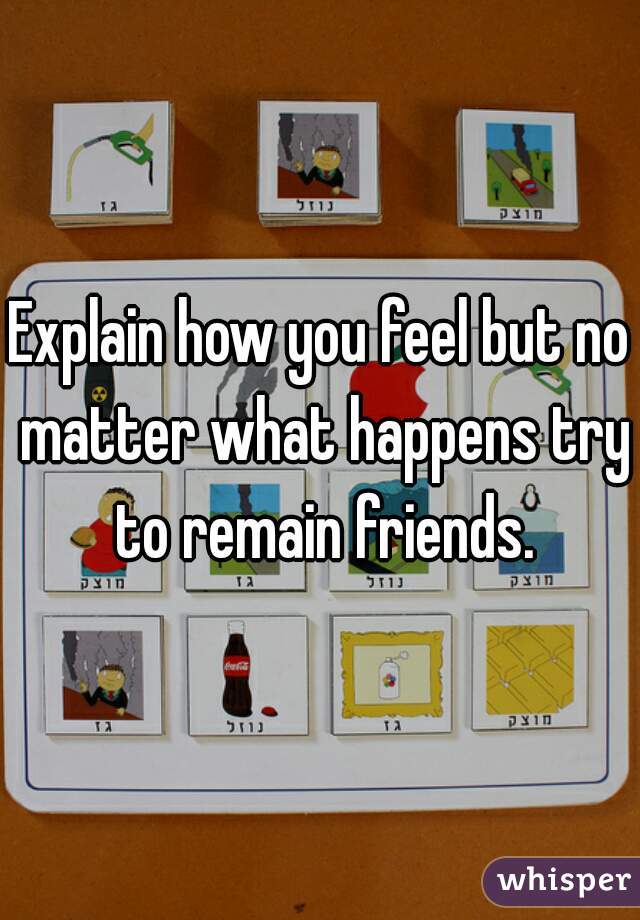 Explain how you feel but no matter what happens try to remain friends.